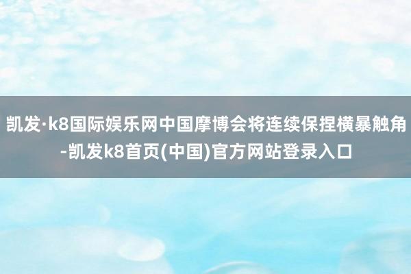 凯发·k8国际娱乐网中国摩博会将连续保捏横暴触角-凯发k8首页(中国)官方网站登录入口