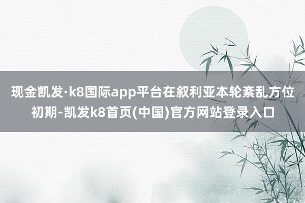 现金凯发·k8国际app平台在叙利亚本轮紊乱方位初期-凯发k8首页(中国)官方网站登录入口