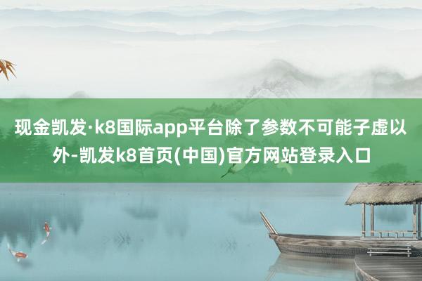 现金凯发·k8国际app平台除了参数不可能子虚以外-凯发k8首页(中国)官方网站登录入口