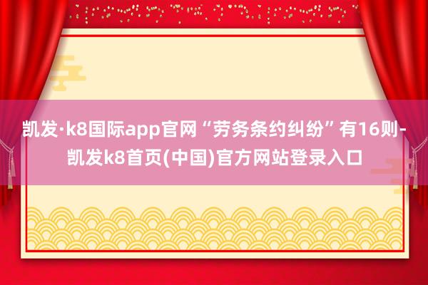 凯发·k8国际app官网“劳务条约纠纷”有16则-凯发k8首页(中国)官方网站登录入口