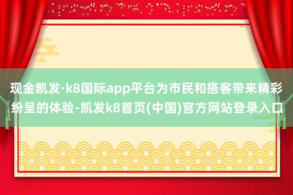 现金凯发·k8国际app平台为市民和搭客带来精彩纷呈的体验-凯发k8首页(中国)官方网站登录入口