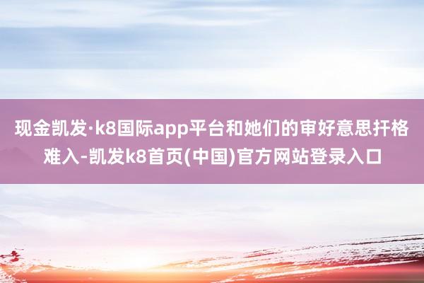 现金凯发·k8国际app平台和她们的审好意思扞格难入-凯发k8首页(中国)官方网站登录入口
