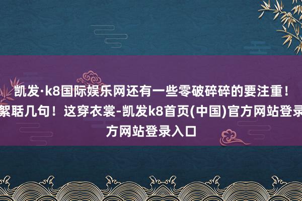 凯发·k8国际娱乐网还有一些零破碎碎的要注重！俺再絮聒几句！这穿衣裳-凯发k8首页(中国)官方网站登录入口