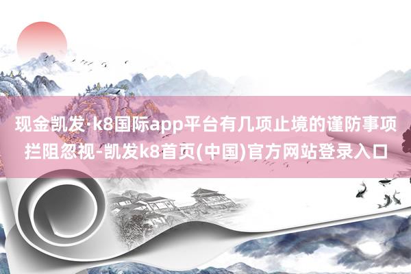 现金凯发·k8国际app平台有几项止境的谨防事项拦阻忽视-凯发k8首页(中国)官方网站登录入口