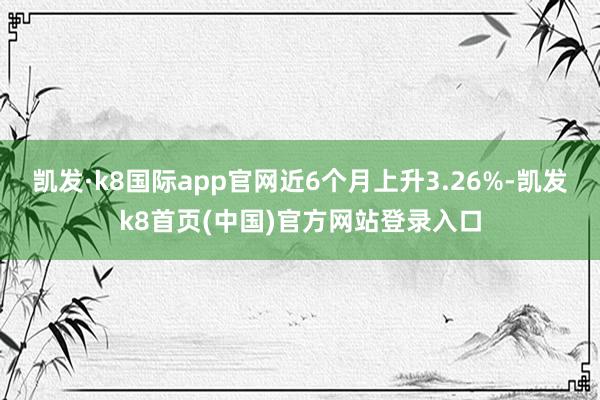 凯发·k8国际app官网近6个月上升3.26%-凯发k8首页(中国)官方网站登录入口
