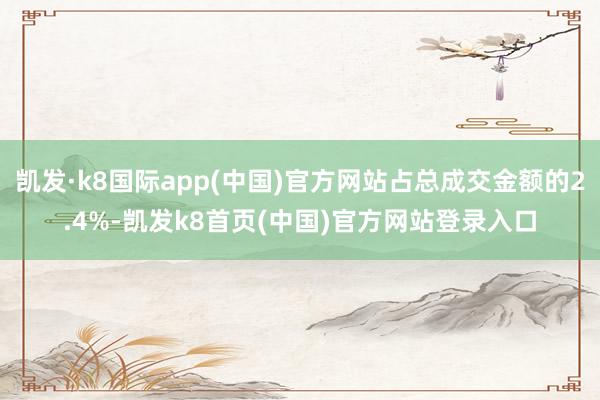凯发·k8国际app(中国)官方网站占总成交金额的2.4%-凯发k8首页(中国)官方网站登录入口