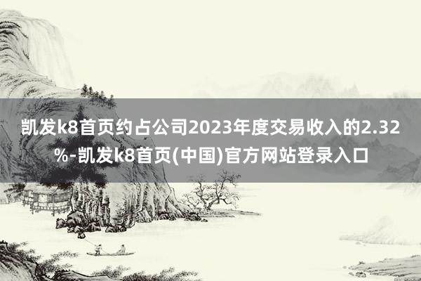 凯发k8首页约占公司2023年度交易收入的2.32%-凯发k8首页(中国)官方网站登录入口