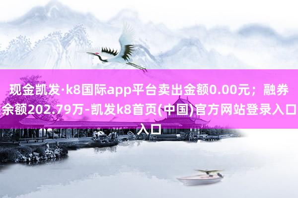 现金凯发·k8国际app平台卖出金额0.00元；融券余额202.79万-凯发k8首页(中国)官方网站登录入口