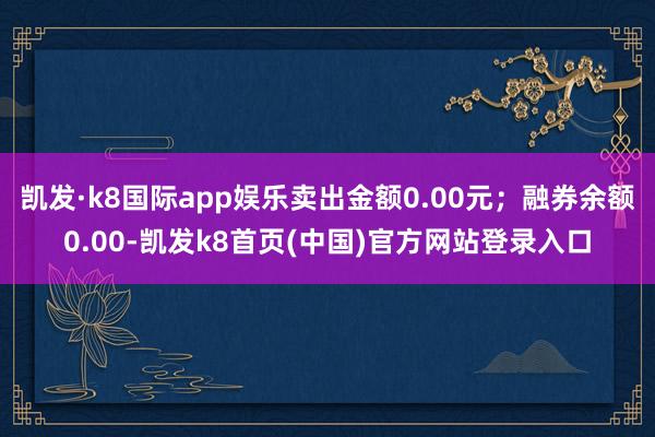 凯发·k8国际app娱乐卖出金额0.00元；融券余额0.00-凯发k8首页(中国)官方网站登录入口