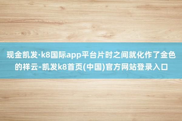 现金凯发·k8国际app平台片时之间就化作了金色的祥云-凯发k8首页(中国)官方网站登录入口