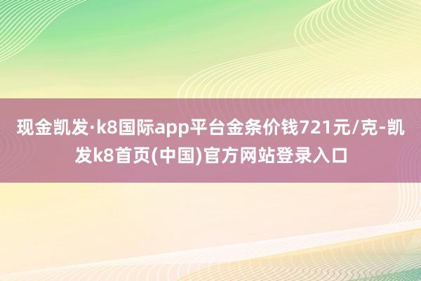 现金凯发·k8国际app平台金条价钱721元/克-凯发k8首页(中国)官方网站登录入口