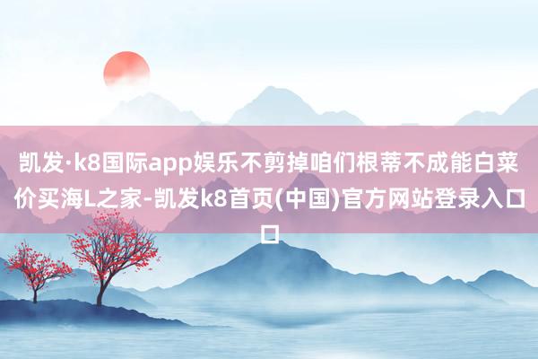 凯发·k8国际app娱乐不剪掉咱们根蒂不成能白菜价买海L之家-凯发k8首页(中国)官方网站登录入口
