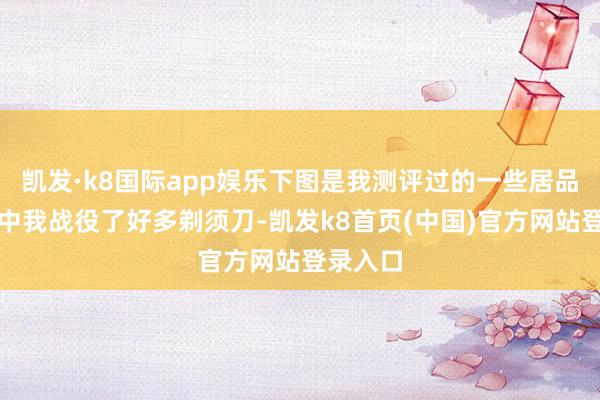 凯发·k8国际app娱乐下图是我测评过的一些居品：测评中我战役了好多剃须刀-凯发k8首页(中国)官方网站登录入口