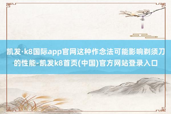 凯发·k8国际app官网这种作念法可能影响剃须刀的性能-凯发k8首页(中国)官方网站登录入口