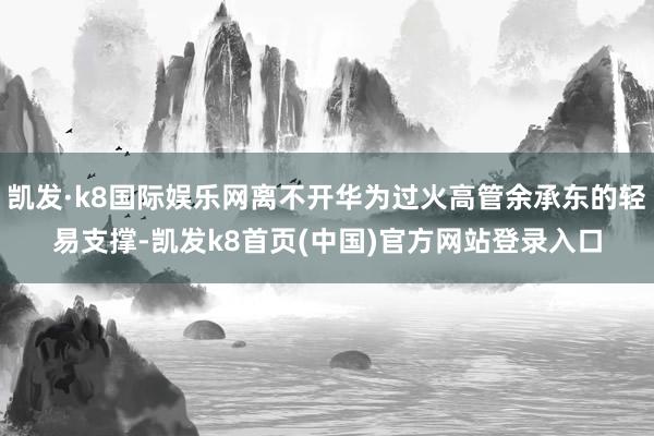 凯发·k8国际娱乐网离不开华为过火高管余承东的轻易支撑-凯发k8首页(中国)官方网站登录入口