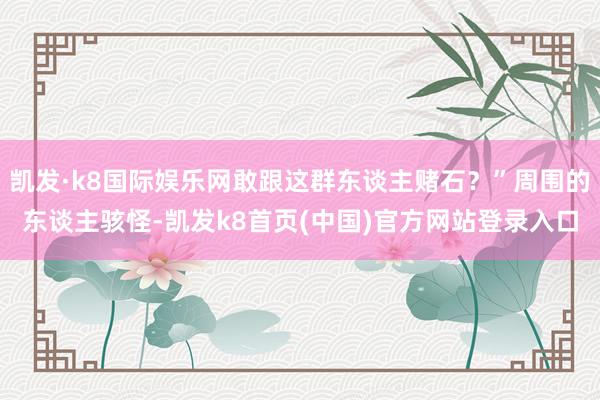 凯发·k8国际娱乐网敢跟这群东谈主赌石？”周围的东谈主骇怪-凯发k8首页(中国)官方网站登录入口