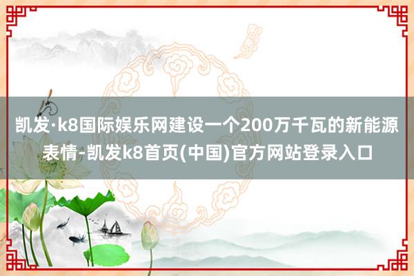 凯发·k8国际娱乐网建设一个200万千瓦的新能源表情-凯发k8首页(中国)官方网站登录入口