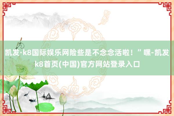 凯发·k8国际娱乐网险些是不念念活啦！”嘿-凯发k8首页(中国)官方网站登录入口