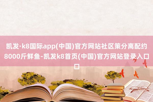 凯发·k8国际app(中国)官方网站社区策分离配约8000斤鲜鱼-凯发k8首页(中国)官方网站登录入口