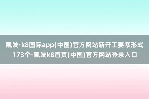 凯发·k8国际app(中国)官方网站新开工要紧形式173个-凯发k8首页(中国)官方网站登录入口