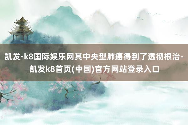 凯发·k8国际娱乐网其中央型肺癌得到了透彻根治-凯发k8首页(中国)官方网站登录入口