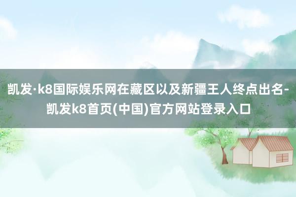 凯发·k8国际娱乐网在藏区以及新疆王人终点出名-凯发k8首页(中国)官方网站登录入口