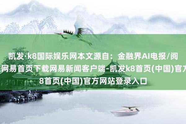 凯发·k8国际娱乐网本文源自：金融界AI电报/阅读下一篇/复返网易首页下载网易新闻客户端-凯发k8首页(中国)官方网站登录入口