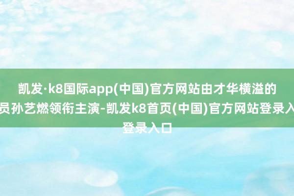 凯发·k8国际app(中国)官方网站由才华横溢的演员孙艺燃领衔主演-凯发k8首页(中国)官方网站登录入口