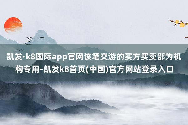 凯发·k8国际app官网该笔交游的买方买卖部为机构专用-凯发k8首页(中国)官方网站登录入口