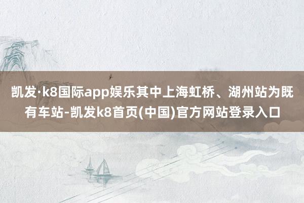 凯发·k8国际app娱乐其中上海虹桥、湖州站为既有车站-凯发k8首页(中国)官方网站登录入口