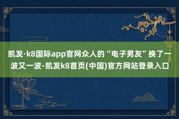 凯发·k8国际app官网众人的“电子男友”换了一波又一波-凯发k8首页(中国)官方网站登录入口