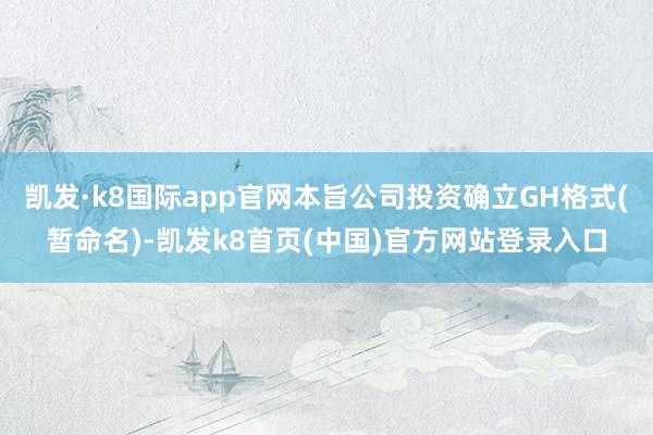 凯发·k8国际app官网本旨公司投资确立GH格式(暂命名)-凯发k8首页(中国)官方网站登录入口