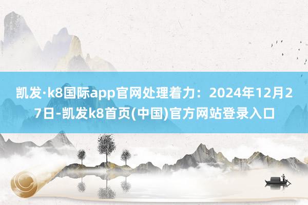 凯发·k8国际app官网处理着力:2024年12月27日-凯发k8首页(中国)官方网站登录入口