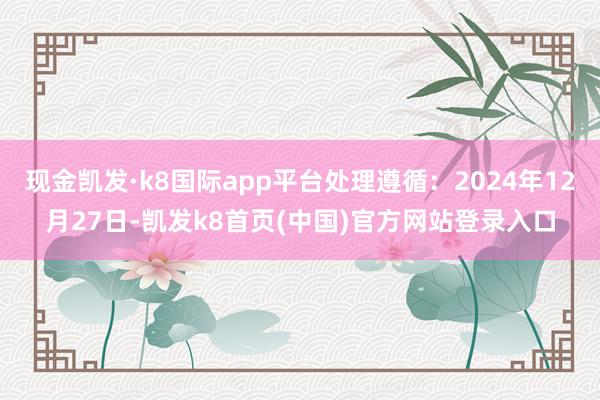 现金凯发·k8国际app平台处理遵循:2024年12月27日-凯发k8首页(中国)官方网站登录入口