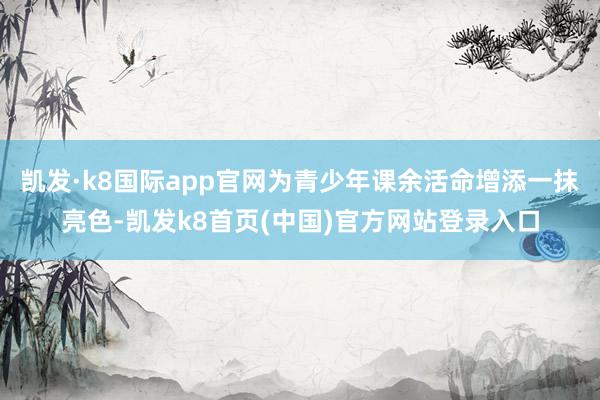 凯发·k8国际app官网为青少年课余活命增添一抹亮色-凯发k8首页(中国)官方网站登录入口