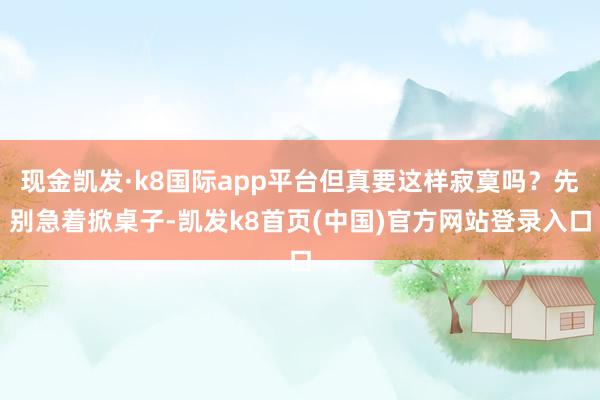 现金凯发·k8国际app平台但真要这样寂寞吗?先别急着掀桌子-凯发k8首页(中国)官方网站登录入口