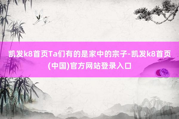 凯发k8首页Ta们有的是家中的宗子-凯发k8首页(中国)官方网站登录入口