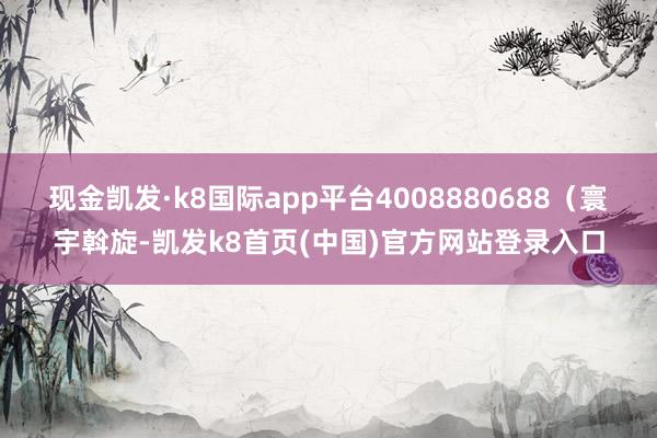 现金凯发·k8国际app平台4008880688（寰宇斡旋-凯发k8首页(中国)官方网站登录入口