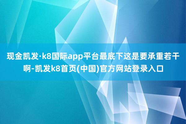 现金凯发·k8国际app平台最底下这是要承重若干啊-凯发k8首页(中国)官方网站登录入口