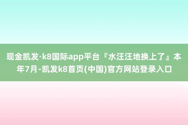 现金凯发·k8国际app平台『水汪汪地换上了』本年7月-凯发k8首页(中国)官方网站登录入口