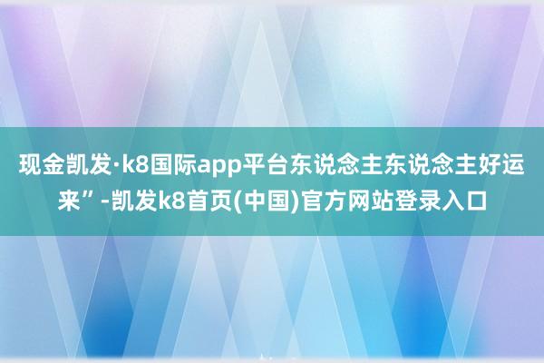 现金凯发·k8国际app平台东说念主东说念主好运来”-凯发k8首页(中国)官方网站登录入口