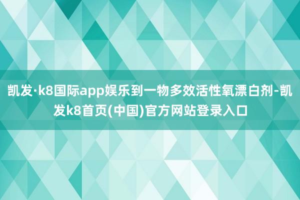 凯发·k8国际app娱乐到一物多效活性氧漂白剂-凯发k8首页(中国)官方网站登录入口