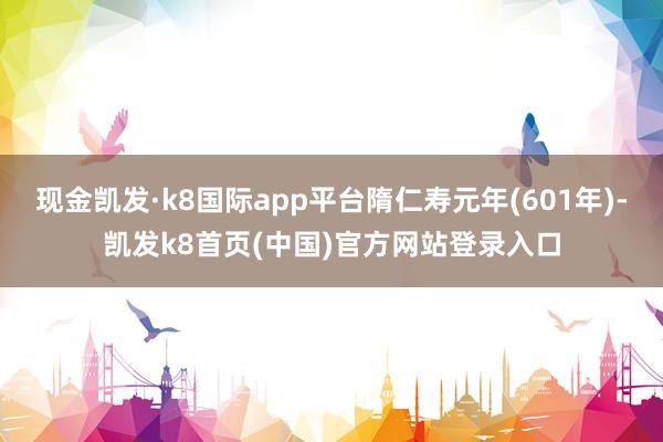 现金凯发·k8国际app平台隋仁寿元年(601年)-凯发k8首页(中国)官方网站登录入口