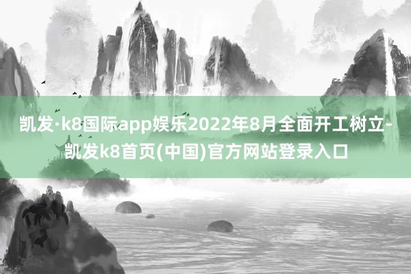 凯发·k8国际app娱乐2022年8月全面开工树立-凯发k8首页(中国)官方网站登录入口