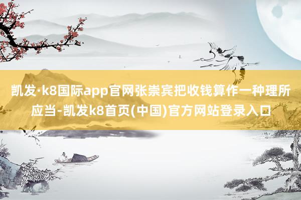 凯发·k8国际app官网张崇宾把收钱算作一种理所应当-凯发k8首页(中国)官方网站登录入口