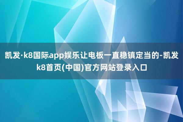 凯发·k8国际app娱乐让电板一直稳镇定当的-凯发k8首页(中国)官方网站登录入口