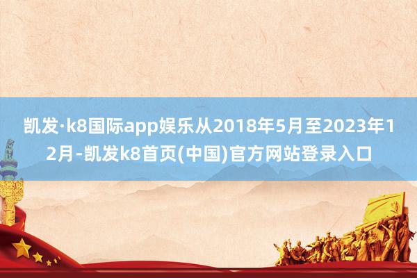凯发·k8国际app娱乐从2018年5月至2023年12月-凯发k8首页(中国)官方网站登录入口