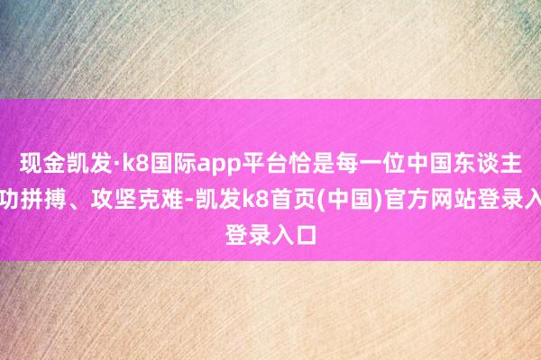 现金凯发·k8国际app平台恰是每一位中国东谈主用功拼搏、攻坚克难-凯发k8首页(中国)官方网站登录入口