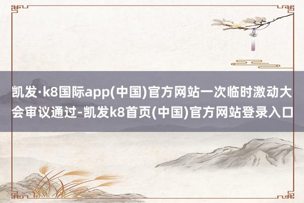 凯发·k8国际app(中国)官方网站一次临时激动大会审议通过-凯发k8首页(中国)官方网站登录入口