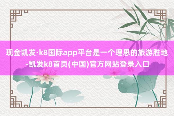 现金凯发·k8国际app平台是一个理思的旅游胜地-凯发k8首页(中国)官方网站登录入口